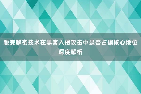 脱壳解密技术在黑客入侵攻击中是否占据核心地位深度解析