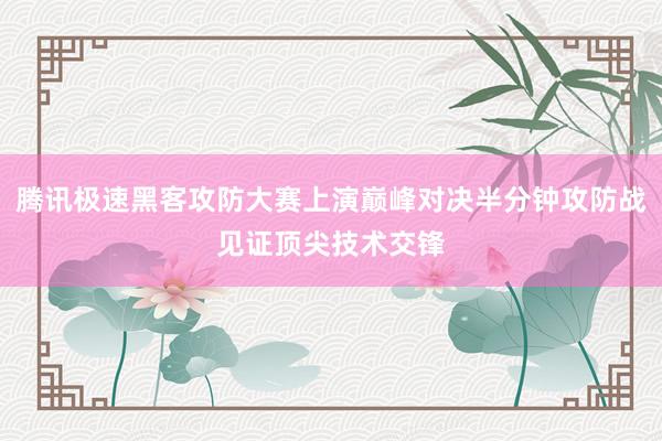 腾讯极速黑客攻防大赛上演巅峰对决半分钟攻防战见证顶尖技术交锋