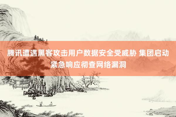腾讯遭遇黑客攻击用户数据安全受威胁 集团启动紧急响应彻查网络漏洞