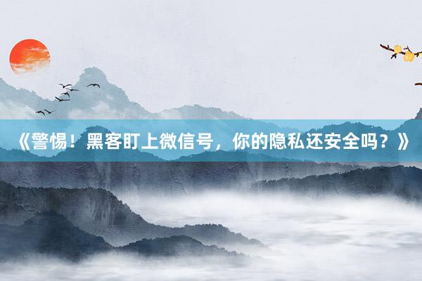 《警惕！黑客盯上微信号，你的隐私还安全吗？》